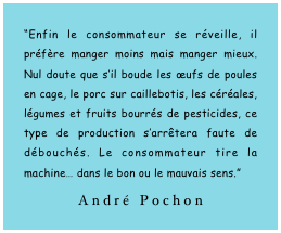 “Enfin le consommateur se réveille, il préfère manger moins mais manger mieux. Nul doute que s’il boude les œufs de poules en cage, le porc sur caillebotis, les céréales, légumes et fruits bourrés de pesticides, ce type de production s’arrêtera faute de débouchés. Le consommateur tire la machine… dans le bon ou le mauvais sens.”
André Pochon