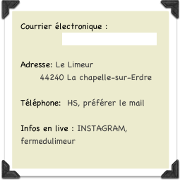 Courrier électronique :
             fermedulimeur@yahoo.fr
Adresse: Le Limeur
      44240 La chapelle-sur-Erdre
Téléphone:  HS, préférer le mail

Infos en live : INSTAGRAM, fermedulimeur


